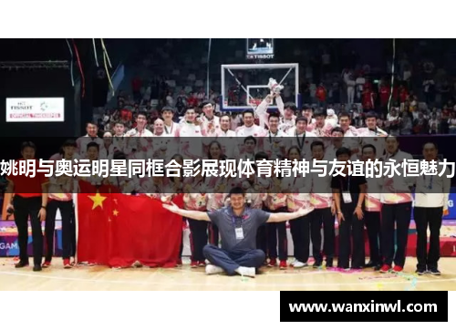 姚明与奥运明星同框合影展现体育精神与友谊的永恒魅力