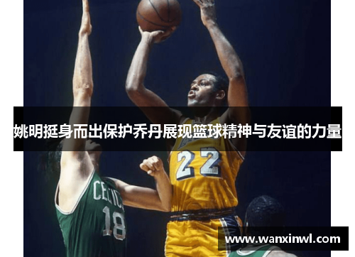 姚明挺身而出保护乔丹展现篮球精神与友谊的力量