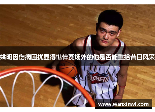 姚明因伤病困扰显得憔悴赛场外的他是否能重拾昔日风采