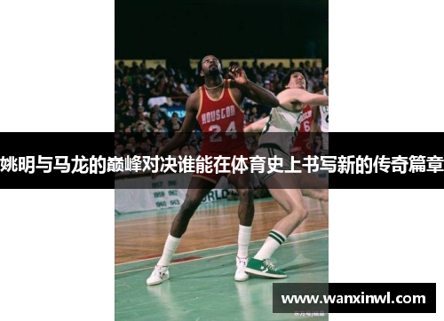 姚明与马龙的巅峰对决谁能在体育史上书写新的传奇篇章