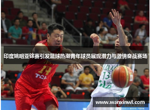 印度姚明亚锦赛引发篮球热潮青年球员展现潜力与激情奋战赛场