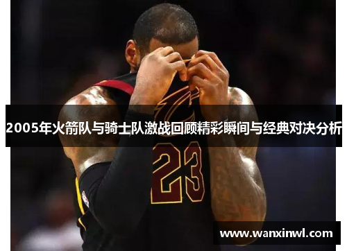 2005年火箭队与骑士队激战回顾精彩瞬间与经典对决分析