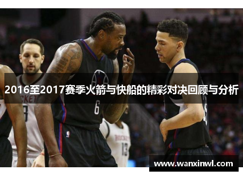 2016至2017赛季火箭与快船的精彩对决回顾与分析