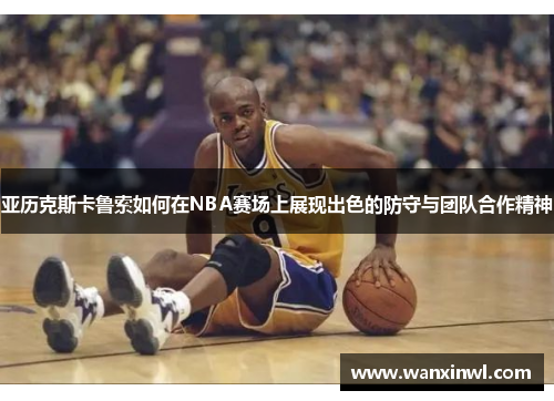 亚历克斯卡鲁索如何在NBA赛场上展现出色的防守与团队合作精神