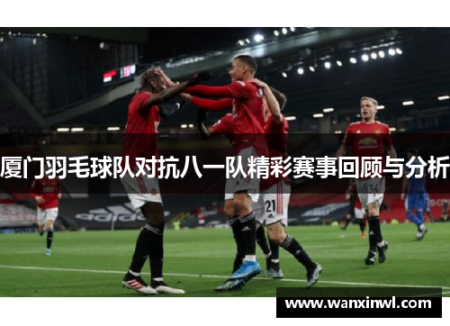 厦门羽毛球队对抗八一队精彩赛事回顾与分析