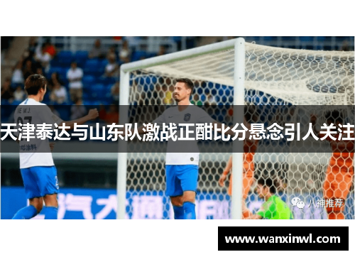 天津泰达与山东队激战正酣比分悬念引人关注